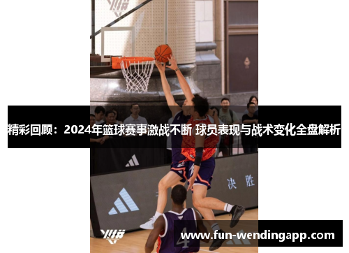 精彩回顾：2024年篮球赛事激战不断 球员表现与战术变化全盘解析