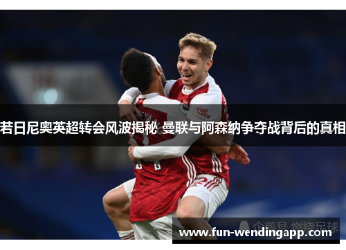 若日尼奥英超转会风波揭秘 曼联与阿森纳争夺战背后的真相