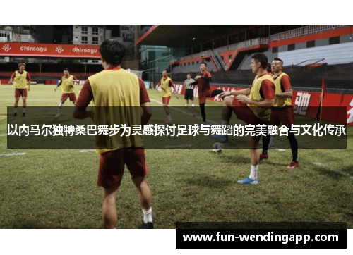 以内马尔独特桑巴舞步为灵感探讨足球与舞蹈的完美融合与文化传承