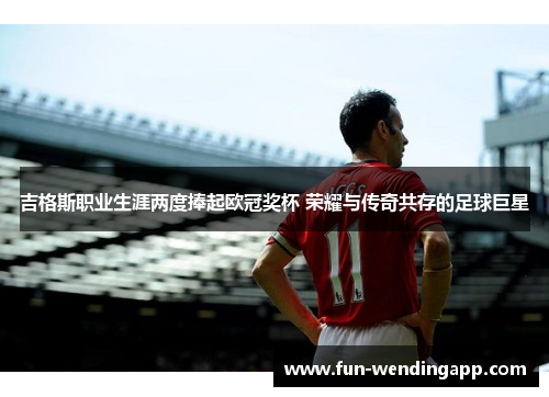 吉格斯职业生涯两度捧起欧冠奖杯 荣耀与传奇共存的足球巨星