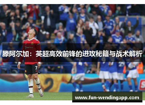 滕阿尔加：英超高效前锋的进攻秘籍与战术解析