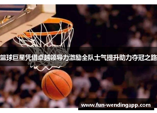 篮球巨星凭借卓越领导力激励全队士气提升助力夺冠之路