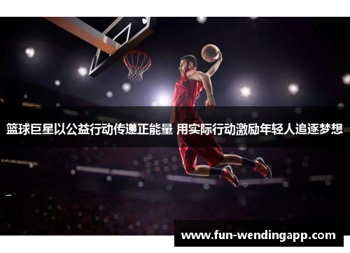 篮球巨星以公益行动传递正能量 用实际行动激励年轻人追逐梦想
