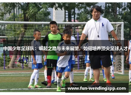 中国少年足球队：崛起之路与未来展望，如何培养顶尖足球人才
