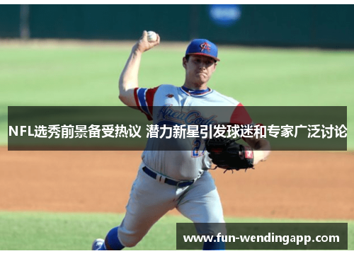 NFL选秀前景备受热议 潜力新星引发球迷和专家广泛讨论