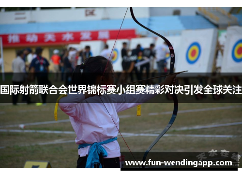 国际射箭联合会世界锦标赛小组赛精彩对决引发全球关注