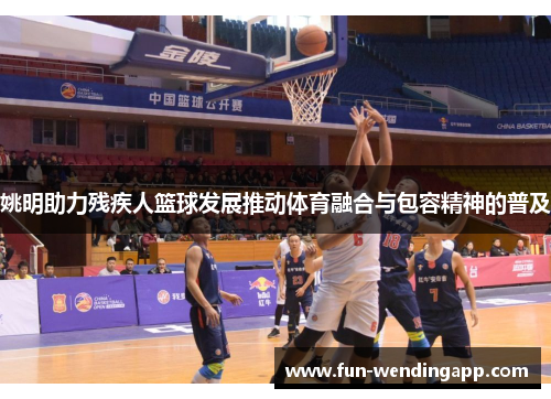 姚明助力残疾人篮球发展推动体育融合与包容精神的普及