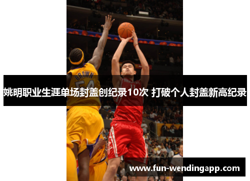 姚明职业生涯单场封盖创纪录10次 打破个人封盖新高纪录