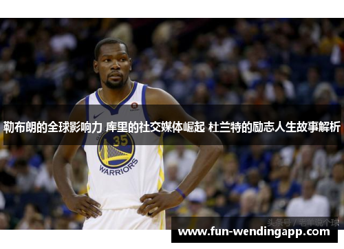 勒布朗的全球影响力 库里的社交媒体崛起 杜兰特的励志人生故事解析