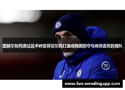 图赫尔如何通过战术转变将切尔西打造成稳固防守与高效进攻的强队
