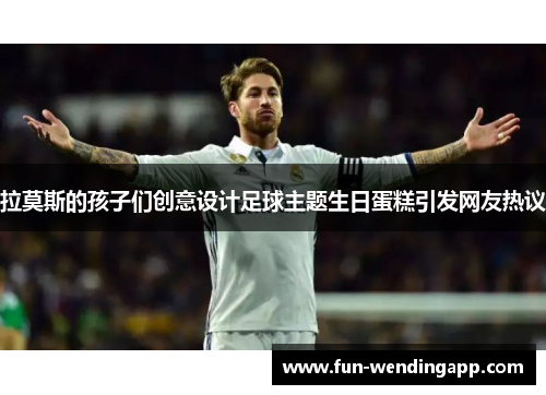 拉莫斯的孩子们创意设计足球主题生日蛋糕引发网友热议