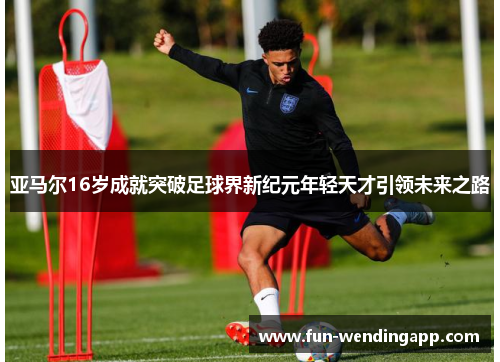 亚马尔16岁成就突破足球界新纪元年轻天才引领未来之路