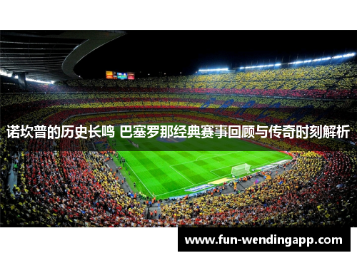 诺坎普的历史长鸣 巴塞罗那经典赛事回顾与传奇时刻解析