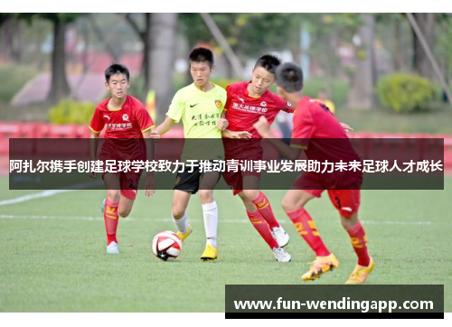 阿扎尔携手创建足球学校致力于推动青训事业发展助力未来足球人才成长