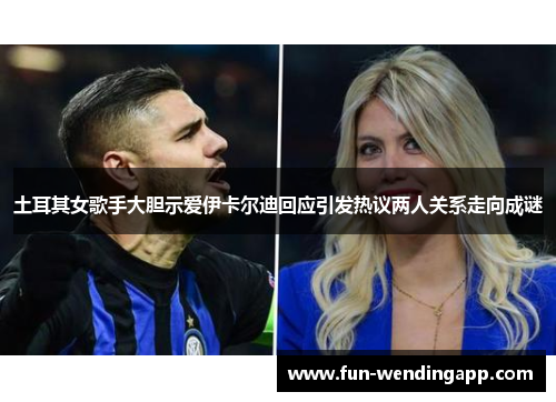 土耳其女歌手大胆示爱伊卡尔迪回应引发热议两人关系走向成谜