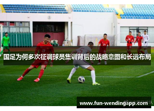 国足为何多次征调球员集训背后的战略意图和长远布局