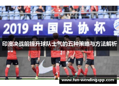 印澳决战前提升球队士气的五种策略与方法解析
