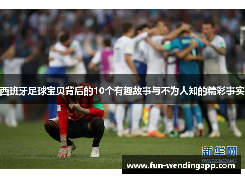 西班牙足球宝贝背后的10个有趣故事与不为人知的精彩事实