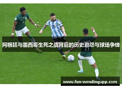 阿根廷与墨西哥生死之战背后的历史恩怨与球场争锋