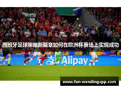 西班牙足球策略新篇章如何在欧洲杯赛场上实现成功