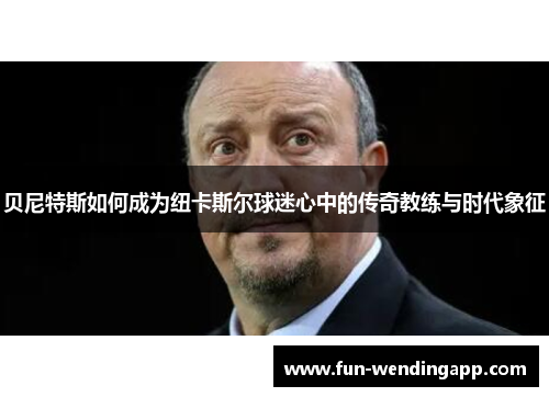 贝尼特斯如何成为纽卡斯尔球迷心中的传奇教练与时代象征 贝尼特斯如何成为纽卡斯尔球迷心中的传奇教练与时代象征